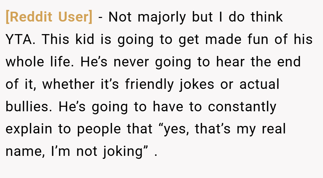 [Reddit User] − Not majorly but I do think YTA. This kid is going to get made fun of his whole life. He’s never going to hear the end of it, whether it’s friendly jokes or actual bullies. He’s going to have to constantly explain to people that “yes, that’s my real name, I’m not joking” .