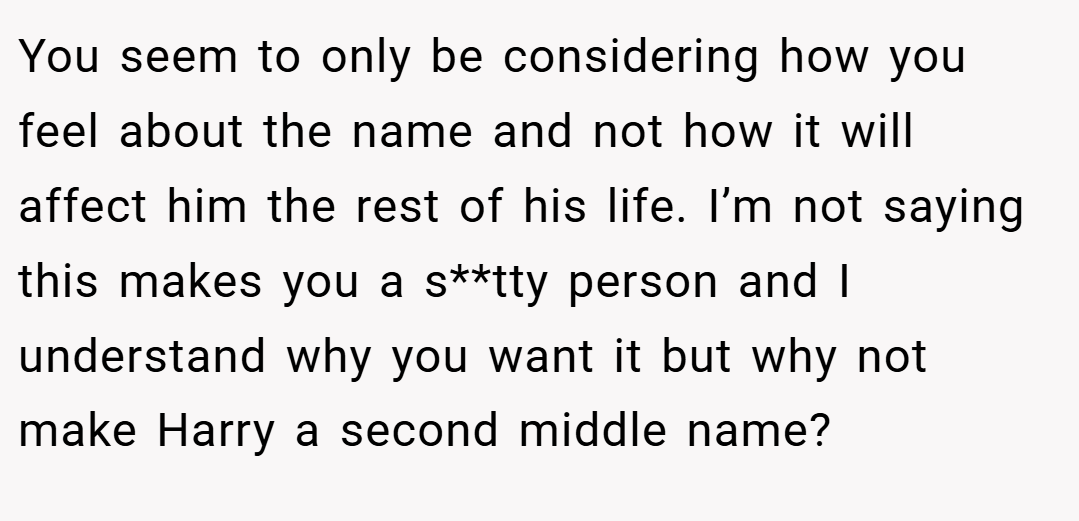 You seem to only be considering how you feel about the name and not how it will affect him the rest of his life. I’m not saying this makes you a s**tty person and I understand why you want it but why not make Harry a second middle name?