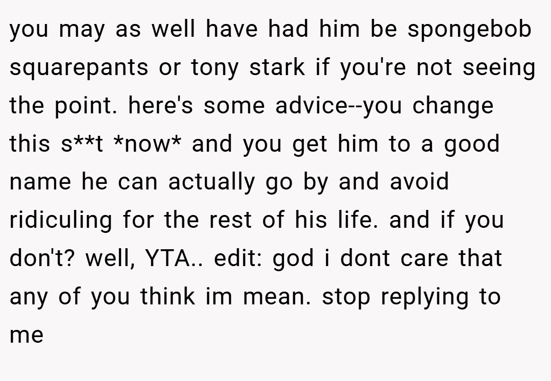 you may as well have had him be spongebob squarepants or tony stark if you're not seeing the point. here's some advice--you change this s**t *now* and you get him to a good name he can actually go by and avoid ridiculing for the rest of his life. and if you don't? well, YTA.. edit: god i dont care that any of you think im mean. stop replying to me