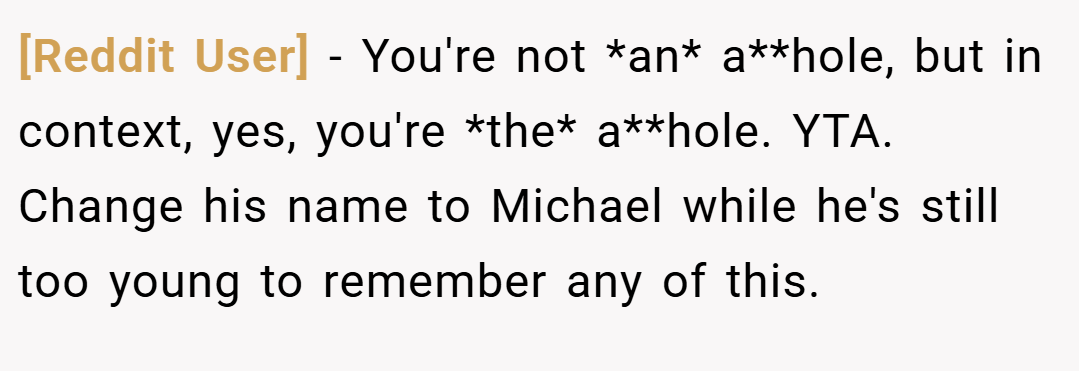 [Reddit User] − You're not *an* a**hole, but in context, yes, you're *the* a**hole. YTA. Change his name to Michael while he's still too young to remember any of this.