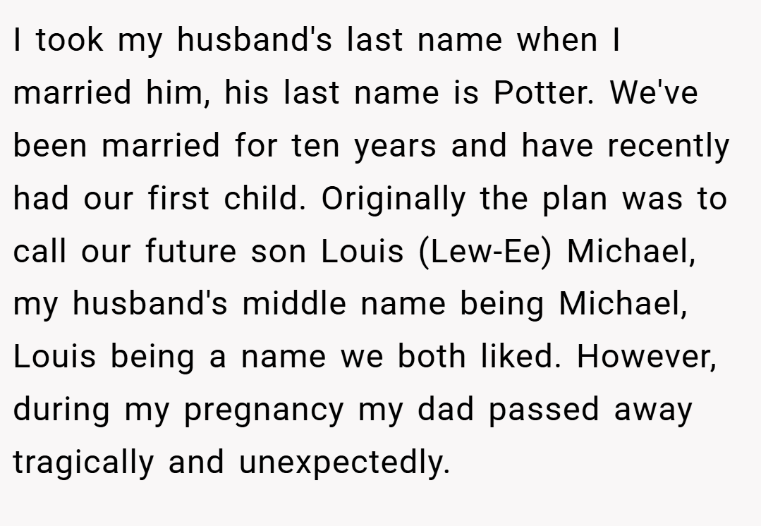 I took my husband's last name when I married him, his last name is Potter. We've been married for ten years and have recently had our first child. Originally the plan was to call our future son Louis (Lew-Ee) Michael, my husband's middle name being Michael, Louis being a name we both liked. However, during my pregnancy my dad passed away tragically and unexpectedly.