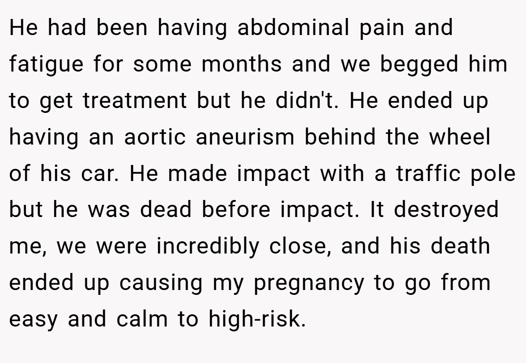 He had been having abdominal pain and fatigue for some months and we begged him to get treatment but he didn't. He ended up having an aortic aneurism behind the wheel of his car. He made impact with a traffic pole but he was dead before impact. It destroyed me, we were incredibly close, and his death ended up causing my pregnancy to go from easy and calm to high-risk.