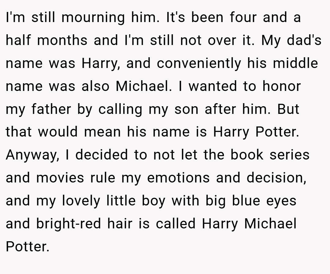 I'm still mourning him. It's been four and a half months and I'm still not over it. My dad's name was Harry, and conveniently his middle name was also Michael. I wanted to honor my father by calling my son after him. But that would mean his name is Harry Potter. Anyway, I decided to not let the book series and movies rule my emotions and decision, and my lovely little boy with big blue eyes and bright-red hair is called Harry Michael Potter.