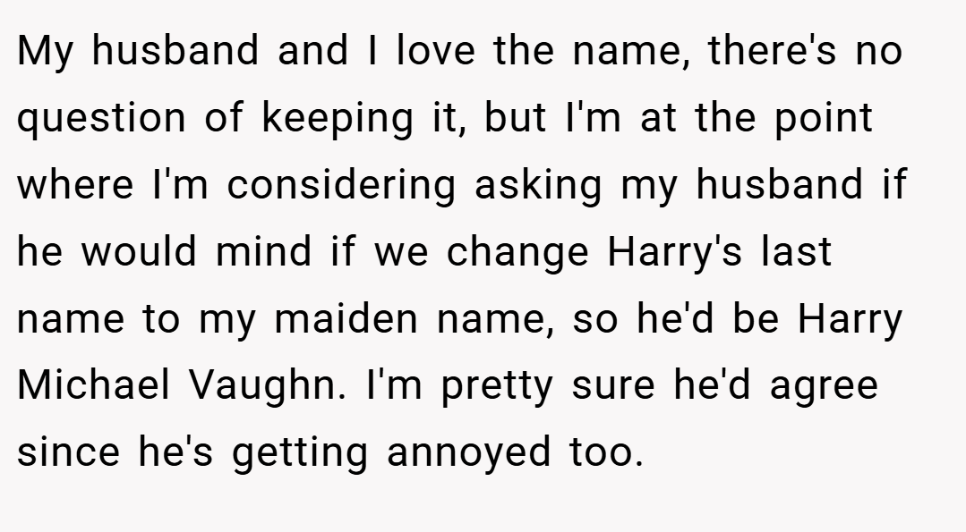 My husband and I love the name, there's no question of keeping it, but I'm at the point where I'm considering asking my husband if he would mind if we change Harry's last name to my maiden name, so he'd be Harry Michael Vaughn. I'm pretty sure he'd agree since he's getting annoyed too.