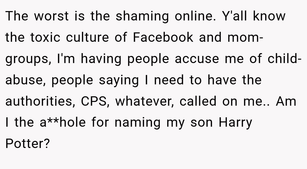 The worst is the shaming online. Y'all know the toxic culture of Facebook and mom-groups, I'm having people accuse me of child-abuse, people saying I need to have the authorities, CPS, whatever, called on me.. Am I the a**hole for naming my son Harry Potter?