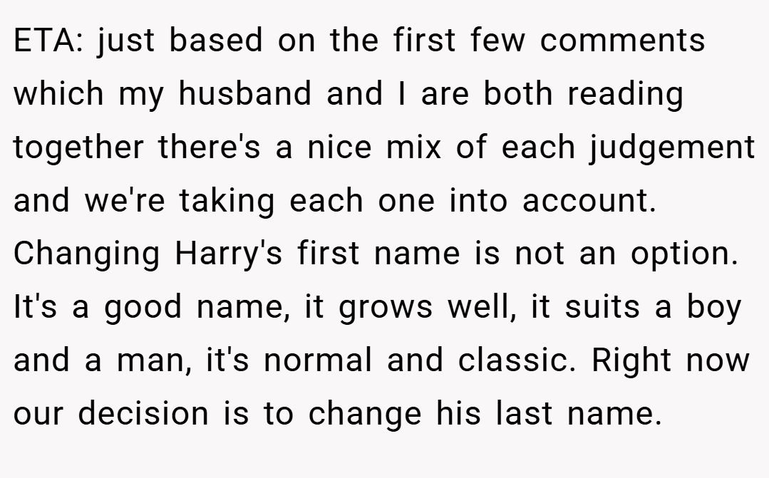 ETA: just based on the first few comments which my husband and I are both reading together there's a nice mix of each judgement and we're taking each one into account. Changing Harry's first name is not an option. It's a good name, it grows well, it suits a boy and a man, it's normal and classic. Right now our decision is to change his last name.