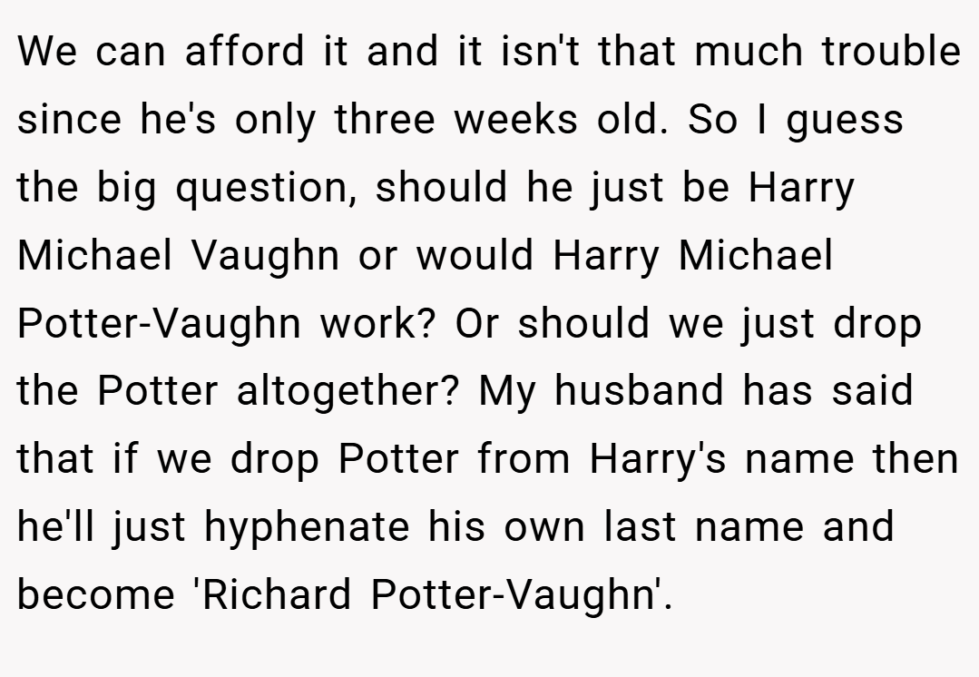 We can afford it and it isn't that much trouble since he's only three weeks old. So I guess the big question, should he just be Harry Michael Vaughn or would Harry Michael Potter-Vaughn work? Or should we just drop the Potter altogether? My husband has said that if we drop Potter from Harry's name then he'll just hyphenate his own last name and become 'Richard Potter-Vaughn'.