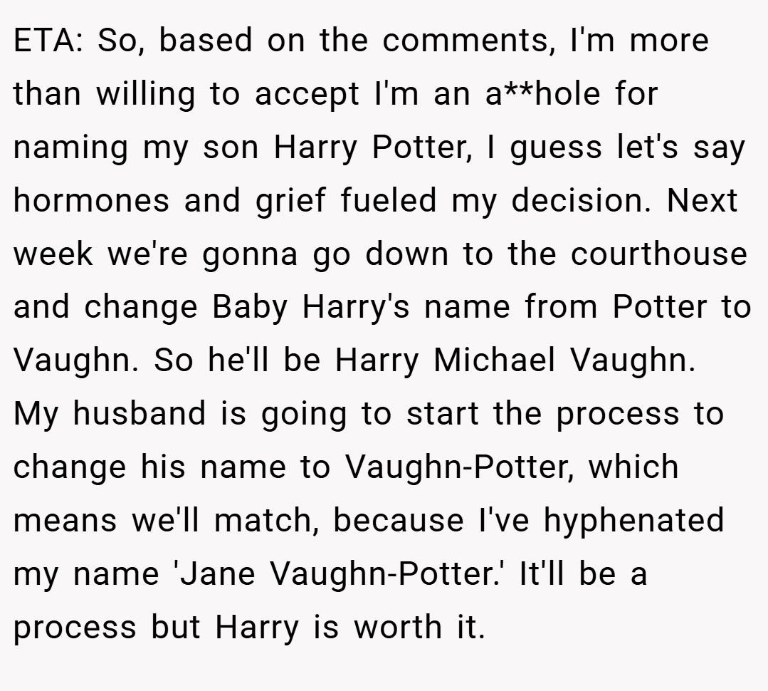ETA: So, based on the comments, I'm more than willing to accept I'm an a**hole for naming my son Harry Potter, I guess let's say hormones and grief fueled my decision. Next week we're gonna go down to the courthouse and change Baby Harry's name from Potter to Vaughn. So he'll be Harry Michael Vaughn. My husband is going to start the process to change his name to Vaughn-Potter, which means we'll match, because I've hyphenated my name 'Jane Vaughn-Potter.' It'll be a process but Harry is worth it.