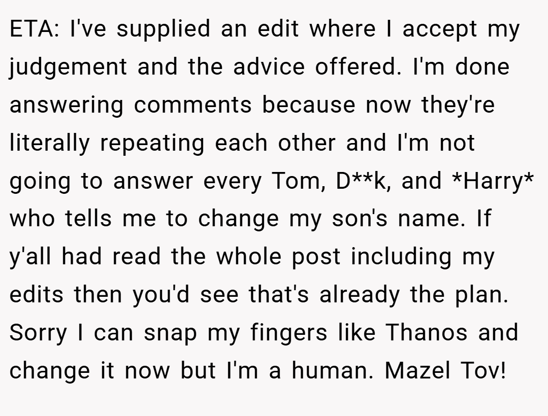ETA: I've supplied an edit where I accept my judgement and the advice offered. I'm done answering comments because now they're literally repeating each other and I'm not going to answer every Tom, D**k, and *Harry* who tells me to change my son's name. If y'all had read the whole post including my edits then you'd see that's already the plan. Sorry I can snap my fingers like Thanos and change it now but I'm a human. Mazel Tov!