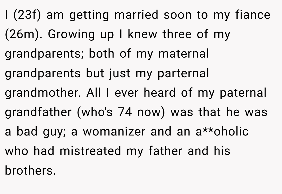 I (23f) am getting married soon to my fiance (26m). Growing up I knew three of my grandparents; both of my maternal grandparents but just my parternal grandmother. All I ever heard of my paternal grandfather (who's 74 now) was that he was a bad guy; a womanizer and an a**oholic who had mistreated my father and his brothers.