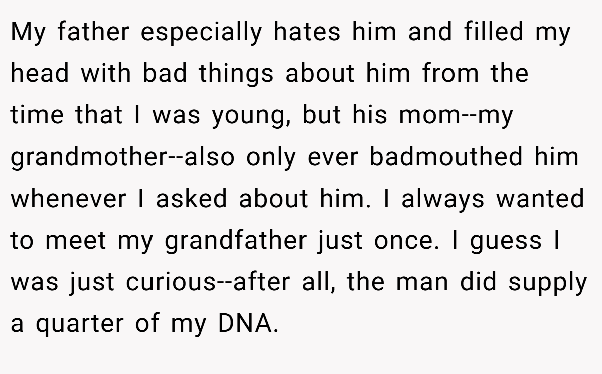 My father especially hates him and filled my head with bad things about him from the time that I was young, but his mom--my grandmother--also only ever badmouthed him whenever I asked about him. I always wanted to meet my grandfather just once. I guess I was just curious--after all, the man did supply a quarter of my DNA.