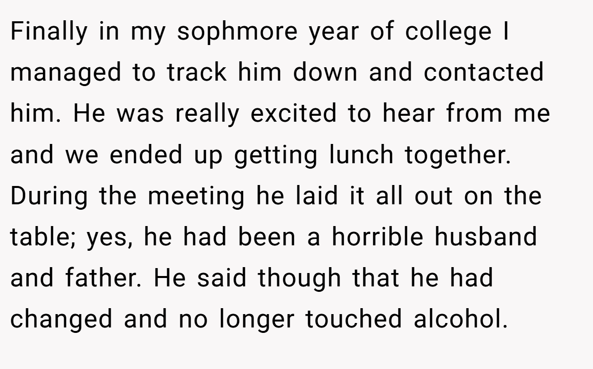 Finally in my sophmore year of college I managed to track him down and contacted him. He was really excited to hear from me and we ended up getting lunch together. During the meeting he laid it all out on the table; yes, he had been a horrible husband and father. He said though that he had changed and no longer touched alcohol.