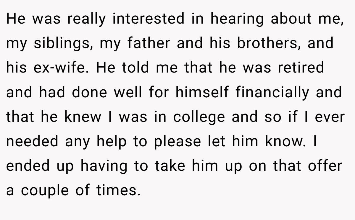 He was really interested in hearing about me, my siblings, my father and his brothers, and his ex-wife. He told me that he was retired and had done well for himself financially and that he knew I was in college and so if I ever needed any help to please let him know. I ended up having to take him up on that offer a couple of times.