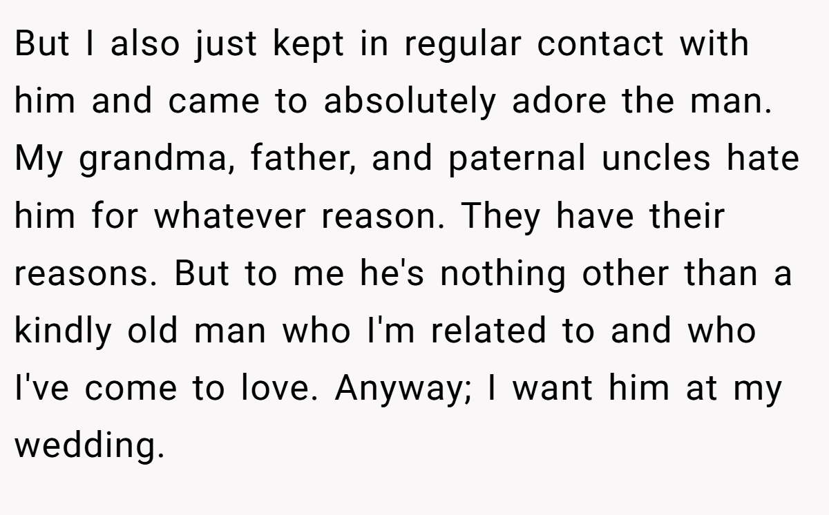 But I also just kept in regular contact with him and came to absolutely adore the man. My grandma, father, and paternal uncles hate him for whatever reason. They have their reasons. But to me he's nothing other than a kindly old man who I'm related to and who I've come to love. Anyway; I want him at my wedding.