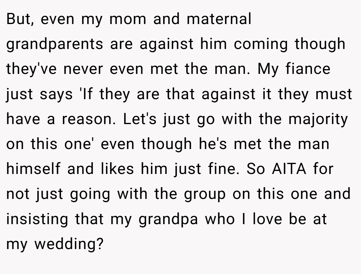 But, even my mom and maternal grandparents are against him coming though they've never even met the man. My fiance just says 'If they are that against it they must have a reason. Let's just go with the majority on this one' even though he's met the man himself and likes him just fine. So AITA for not just going with the group on this one and insisting that my grandpa who I love be at my wedding?