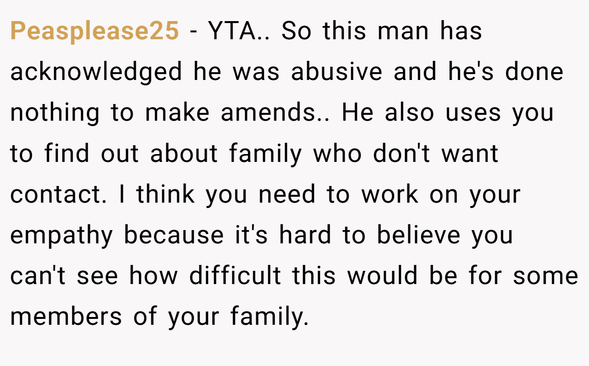 Peasplease25 − YTA.. So this man has acknowledged he was abusive and he's done nothing to make amends.. He also uses you to find out about family who don't want contact. I think you need to work on your empathy because it's hard to believe you can't see how difficult this would be for some members of your family.