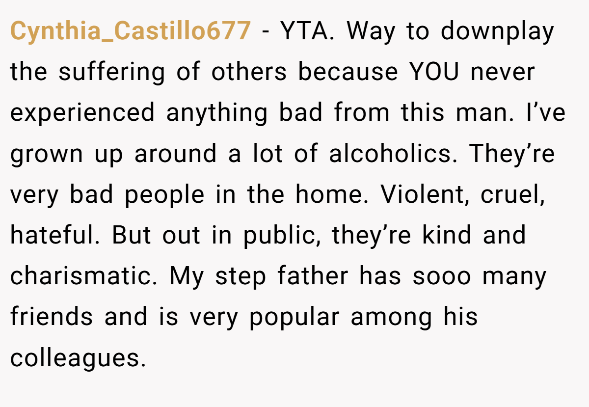Cynthia_Castillo677 − YTA. Way to downplay the suffering of others because YOU never experienced anything bad from this man. I’ve grown up around a lot of alcoholics. They’re very bad people in the home. Violent, cruel, hateful. But out in public, they’re kind and charismatic. My step father has sooo many friends and is very popular among his colleagues.