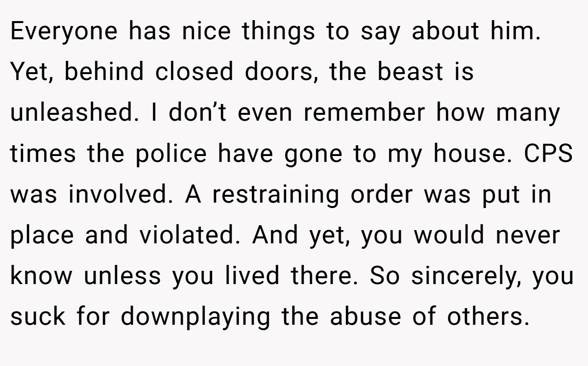 Everyone has nice things to say about him. Yet, behind closed doors, the beast is unleashed. I don’t even remember how many times the police have gone to my house. CPS was involved. A restraining order was put in place and violated. And yet, you would never know unless you lived there. So sincerely, you suck for downplaying the abuse of others.