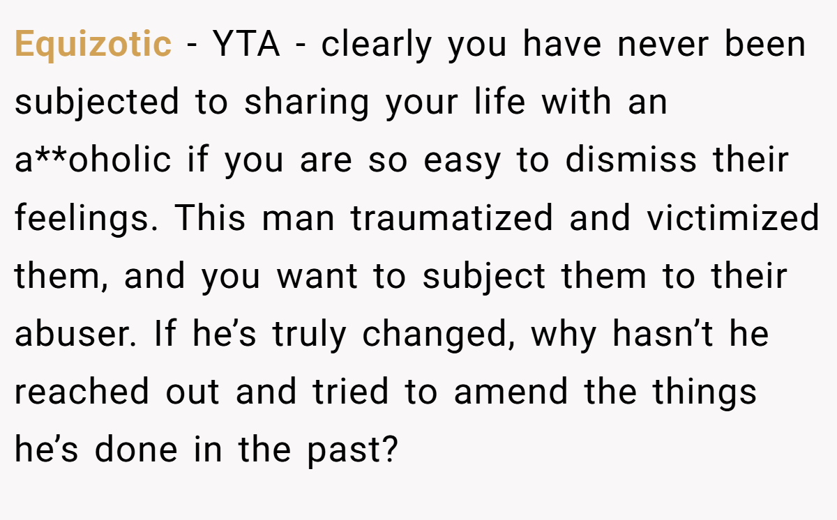 Equizotic − YTA - clearly you have never been subjected to sharing your life with an a**oholic if you are so easy to dismiss their feelings. This man traumatized and victimized them, and you want to subject them to their abuser. If he’s truly changed, why hasn’t he reached out and tried to amend the things he’s done in the past?