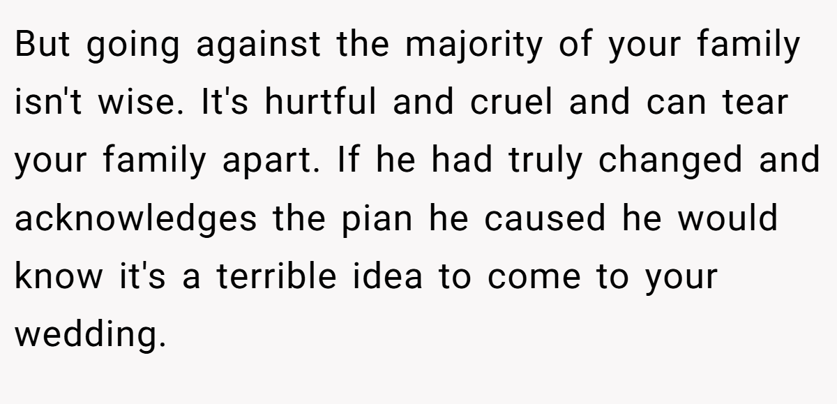 But going against the majority of your family isn't wise. It's hurtful and cruel and can tear your family apart. If he had truly changed and acknowledges the pian he caused he would know it's a terrible idea to come to your wedding.