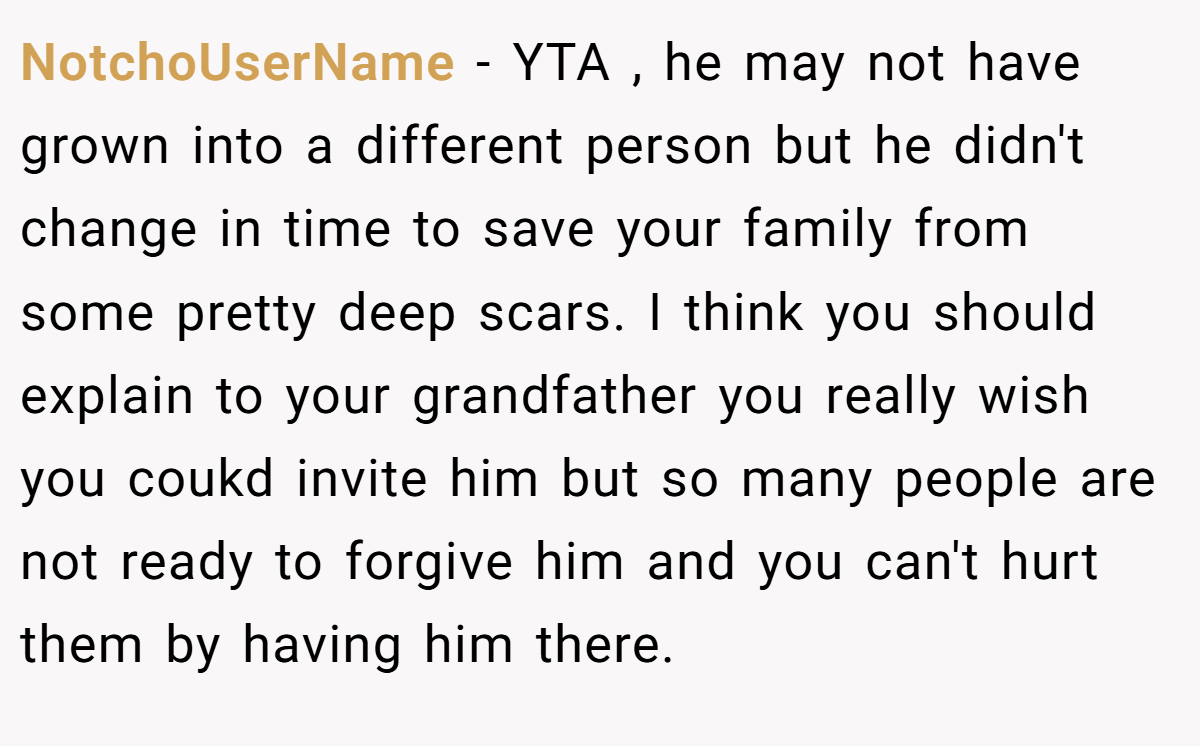 NotchoUserName − YTA , he may not have grown into a different person but he didn't change in time to save your family from some pretty deep scars. I think you should explain to your grandfather you really wish you coukd invite him but so many people are not ready to forgive him and you can't hurt them by having him there.