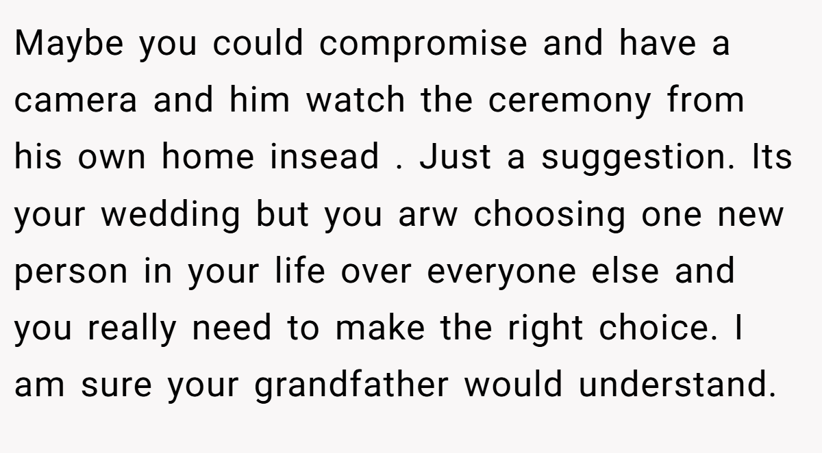 Maybe you could compromise and have a camera and him watch the ceremony from his own home insead . Just a suggestion. Its your wedding but you arw choosing one new person in your life over everyone else and you really need to make the right choice. I am sure your grandfather would understand.