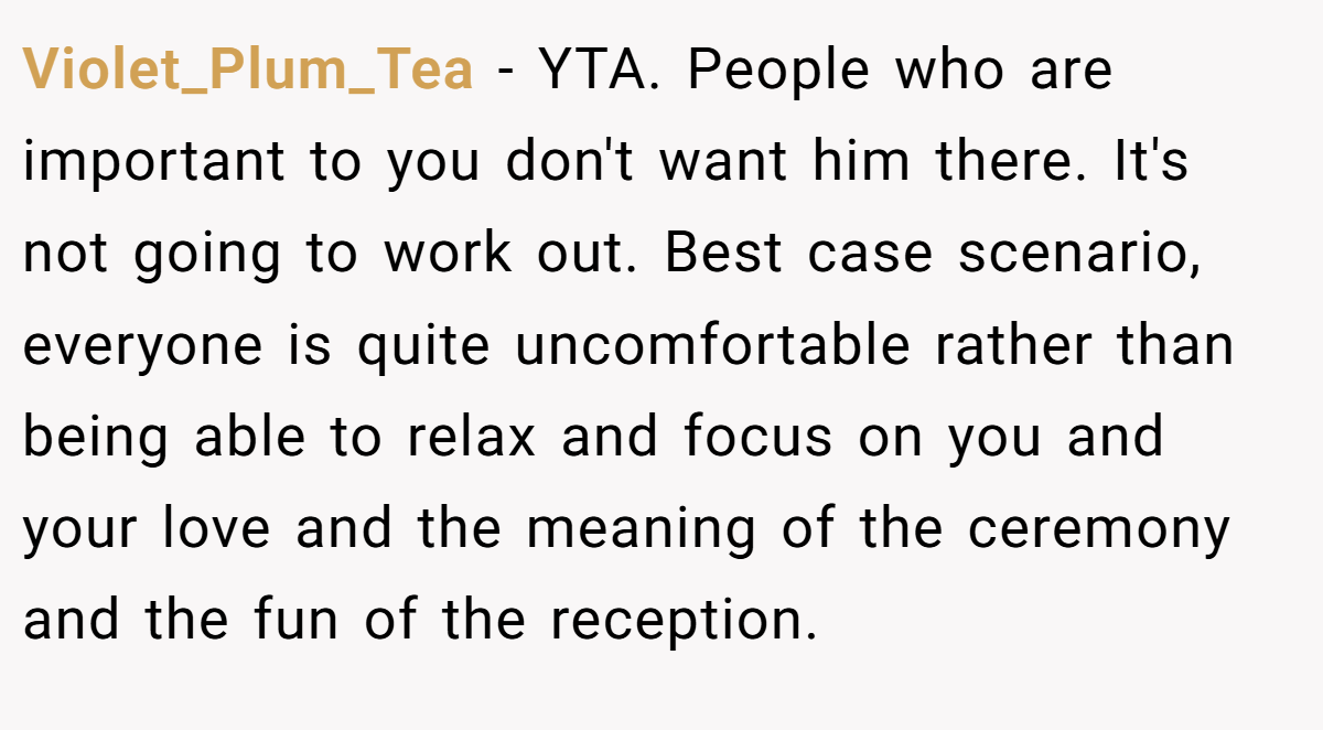 Violet_Plum_Tea − YTA. People who are important to you don't want him there. It's not going to work out. Best case scenario, everyone is quite uncomfortable rather than being able to relax and focus on you and your love and the meaning of the ceremony and the fun of the reception.