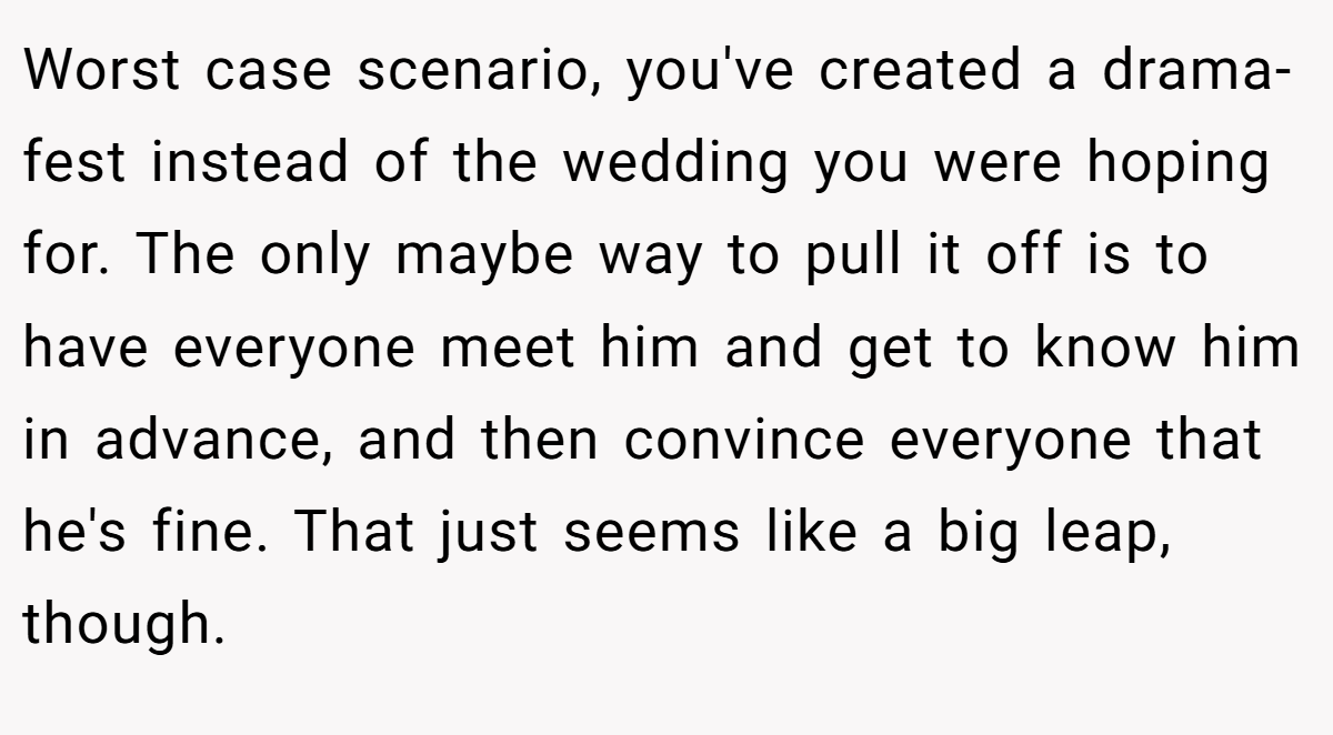 Worst case scenario, you've created a drama-fest instead of the wedding you were hoping for. The only maybe way to pull it off is to have everyone meet him and get to know him in advance, and then convince everyone that he's fine. That just seems like a big leap, though.
