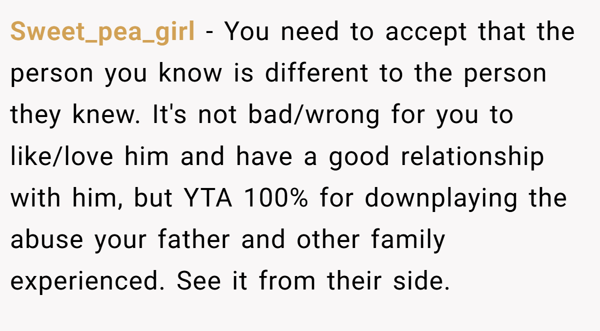 Sweet_pea_girl − You need to accept that the person you know is different to the person they knew. It's not bad/wrong for you to like/love him and have a good relationship with him, but YTA 100% for downplaying the abuse your father and other family experienced. See it from their side.