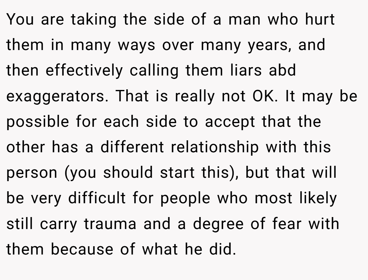 You are taking the side of a man who hurt them in many ways over many years, and then effectively calling them liars abd exaggerators. That is really not OK. It may be possible for each side to accept that the other has a different relationship with this person (you should start this), but that will be very difficult for people who most likely still carry trauma and a degree of fear with them because of what he did.