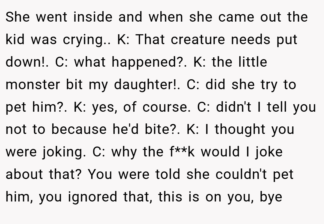 She went inside and when she came out the kid was crying.. K: That creature needs put down!. C: what happened?. K: the little monster bit my daughter!. C: did she try to pet him?. K: yes, of course. C: didn't I tell you not to because he'd bite?. K: I thought you were joking. C: why the f**k would I joke about that? You were told she couldn't pet him, you ignored that, this is on you, bye