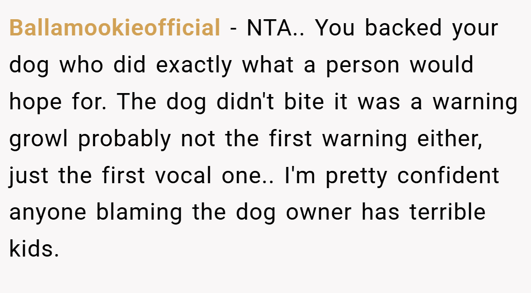 Ballamookieofficial − NTA.. You backed your dog who did exactly what a person would hope for. The dog didn't bite it was a warning growl probably not the first warning either, just the first vocal one.. I'm pretty confident anyone blaming the dog owner has terrible kids.