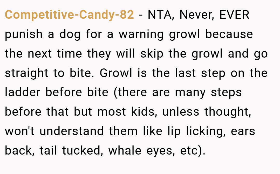 Competitive-Candy-82 − NTA, Never, EVER punish a dog for a warning growl because the next time they will skip the growl and go straight to bite. Growl is the last step on the ladder before bite (there are many steps before that but most kids, unless thought, won't understand them like lip licking, ears back, tail tucked, whale eyes, etc).