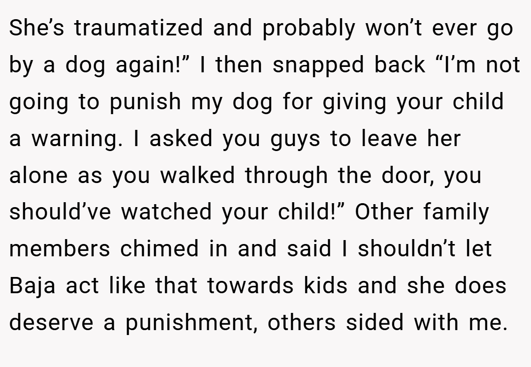 She’s traumatized and probably won’t ever go by a dog again!” I then snapped back “I’m not going to punish my dog for giving your child a warning. I asked you guys to leave her alone as you walked through the door, you should’ve watched your child!” Other family members chimed in and said I shouldn’t let Baja act like that towards kids and she does deserve a punishment, others sided with me.