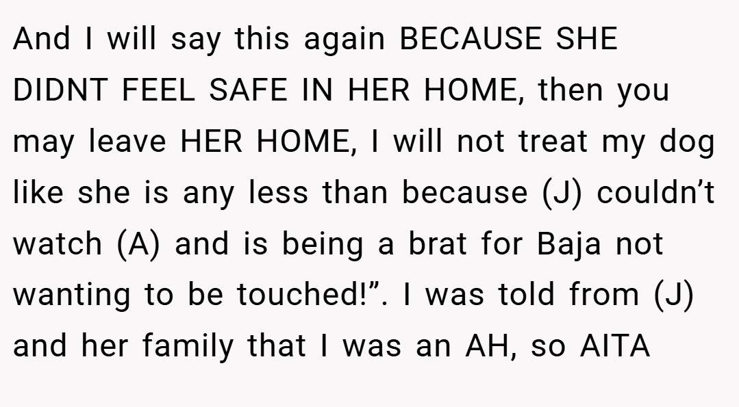 And I will say this again BECAUSE SHE DIDNT FEEL SAFE IN HER HOME, then you may leave HER HOME, I will not treat my dog like she is any less than because (J) couldn’t watch (A) and is being a brat for Baja not wanting to be touched!”. I was told from (J) and her family that I was an AH, so AITA