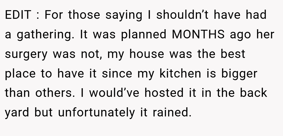 EDIT : For those saying I shouldn’t have had a gathering. It was planned MONTHS ago her surgery was not, my house was the best place to have it since my kitchen is bigger than others. I would’ve hosted it in the back yard but unfortunately it rained.