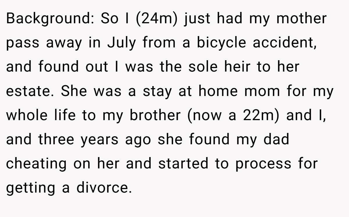 Background: So I (24m) just had my mother pass away in July from a bicycle accident, and found out I was the sole heir to her estate. She was a stay at home mom for my whole life to my brother (now a 22m) and I, and three years ago she found my dad cheating on her and started to process for getting a divorce.