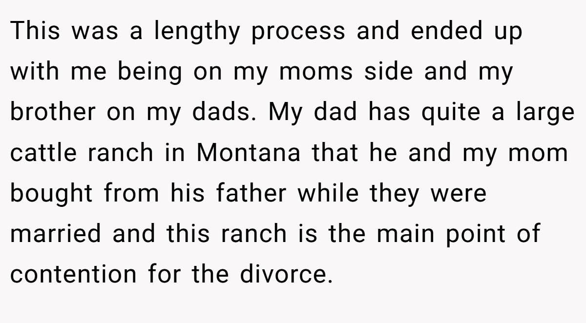 This was a lengthy process and ended up with me being on my moms side and my brother on my dads. My dad has quite a large cattle ranch in Montana that he and my mom bought from his father while they were married and this ranch is the main point of contention for the divorce.