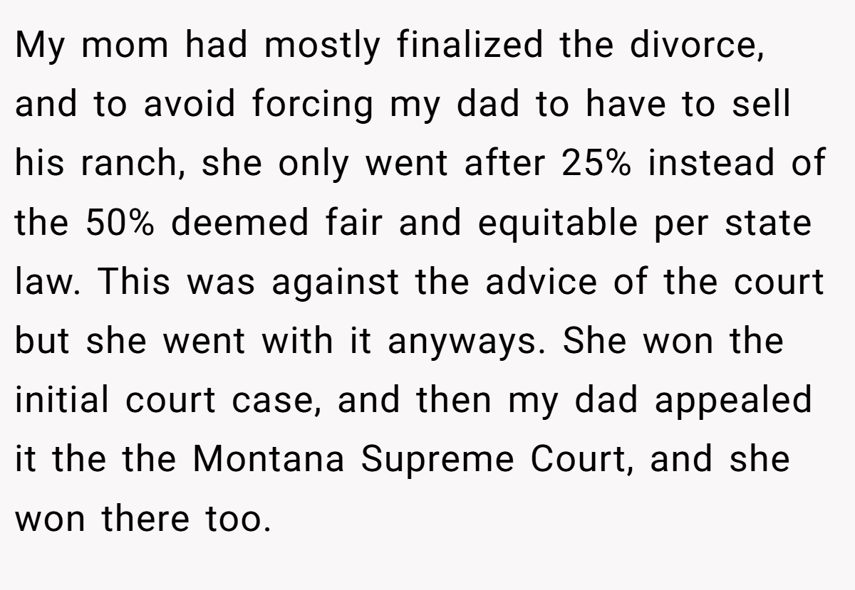 My mom had mostly finalized the divorce, and to avoid forcing my dad to have to sell his ranch, she only went after 25% instead of the 50% deemed fair and equitable per state law. This was against the advice of the court but she went with it anyways. She won the initial court case, and then my dad appealed it the the Montana Supreme Court, and she won there too.