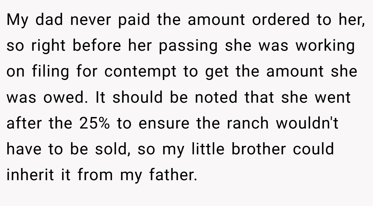 My dad never paid the amount ordered to her, so right before her passing she was working on filing for contempt to get the amount she was owed. It should be noted that she went after the 25% to ensure the ranch wouldn't have to be sold, so my little brother could inherit it from my father.