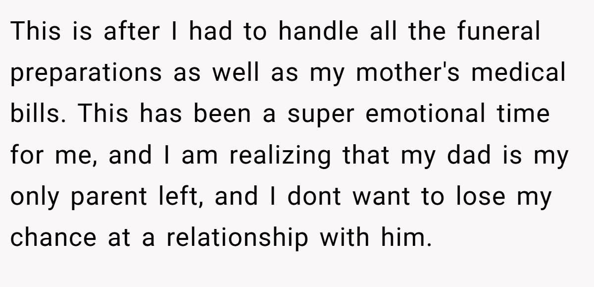 This is after I had to handle all the funeral preparations as well as my mother's medical bills. This has been a super emotional time for me, and I am realizing that my dad is my only parent left, and I dont want to lose my chance at a relationship with him.