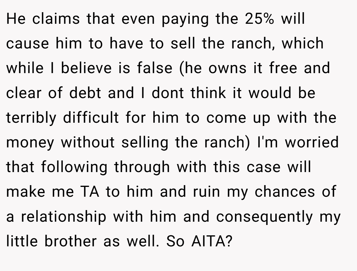 He claims that even paying the 25% will cause him to have to sell the ranch, which while I believe is false (he owns it free and clear of debt and I dont think it would be terribly difficult for him to come up with the money without selling the ranch) I'm worried that following through with this case will make me TA to him and ruin my chances of a relationship with him and consequently my little brother as well. So AITA?