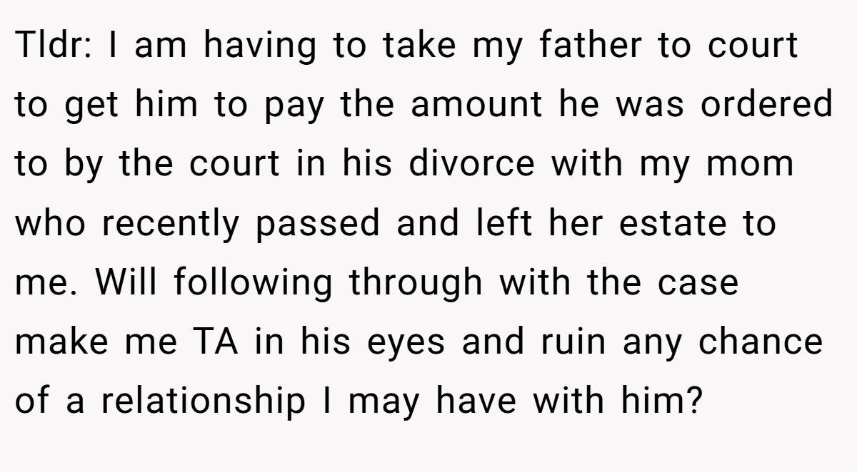 Tldr: I am having to take my father to court to get him to pay the amount he was ordered to by the court in his divorce with my mom who recently passed and left her estate to me. Will following through with the case make me TA in his eyes and ruin any chance of a relationship I may have with him?