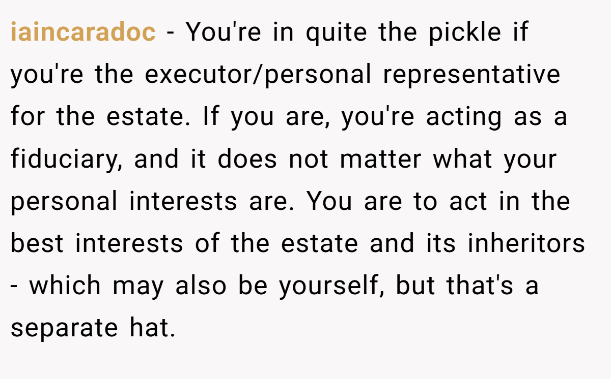iaincaradoc − You're in quite the pickle if you're the executor/personal representative for the estate. If you are, you're acting as a fiduciary, and it does not matter what your personal interests are. You are to act in the best interests of the estate and its inheritors - which may also be yourself, but that's a separate hat.