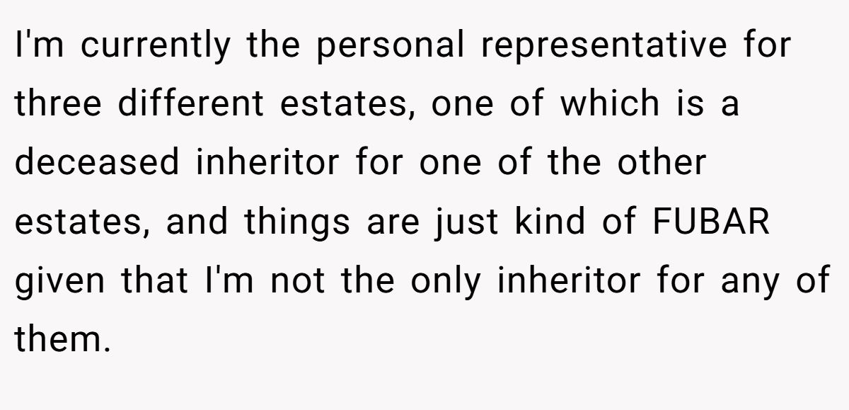 I'm currently the personal representative for three different estates, one of which is a deceased inheritor for one of the other estates, and things are just kind of FUBAR given that I'm not the only inheritor for any of them.