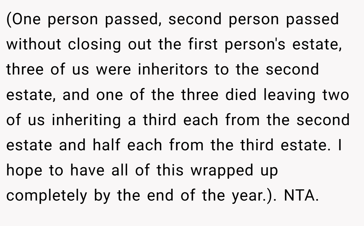 (One person passed, second person passed without closing out the first person's estate, three of us were inheritors to the second estate, and one of the three died leaving two of us inheriting a third each from the second estate and half each from the third estate. I hope to have all of this wrapped up completely by the end of the year.). NTA.