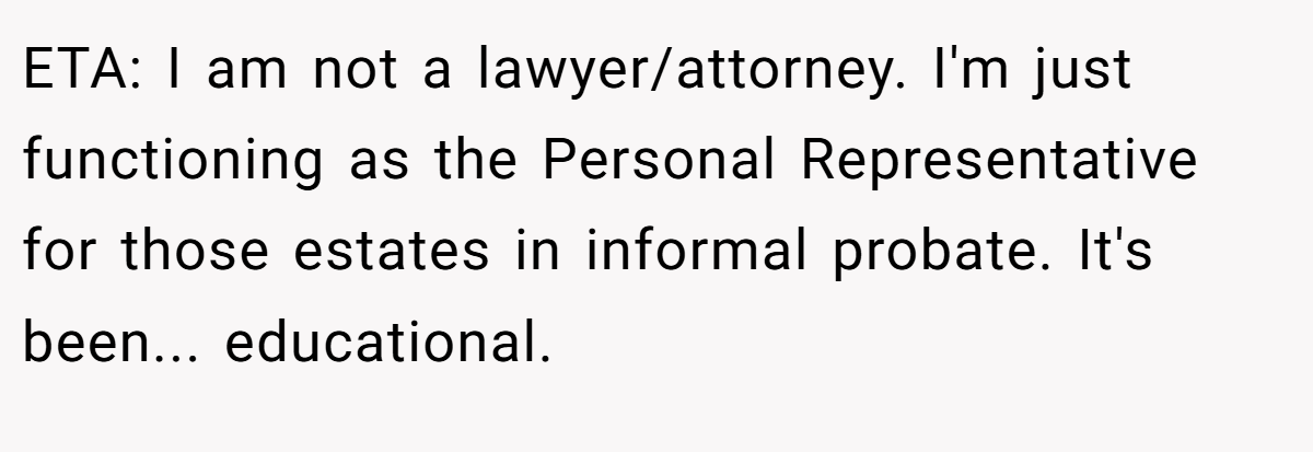 ETA: I am not a lawyer/attorney. I'm just functioning as the Personal Representative for those estates in informal probate. It's been... educational.