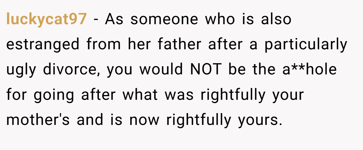 luckycat97 − As someone who is also estranged from her father after a particularly ugly divorce, you would NOT be the a**hole for going after what was rightfully your mother's and is now rightfully yours.