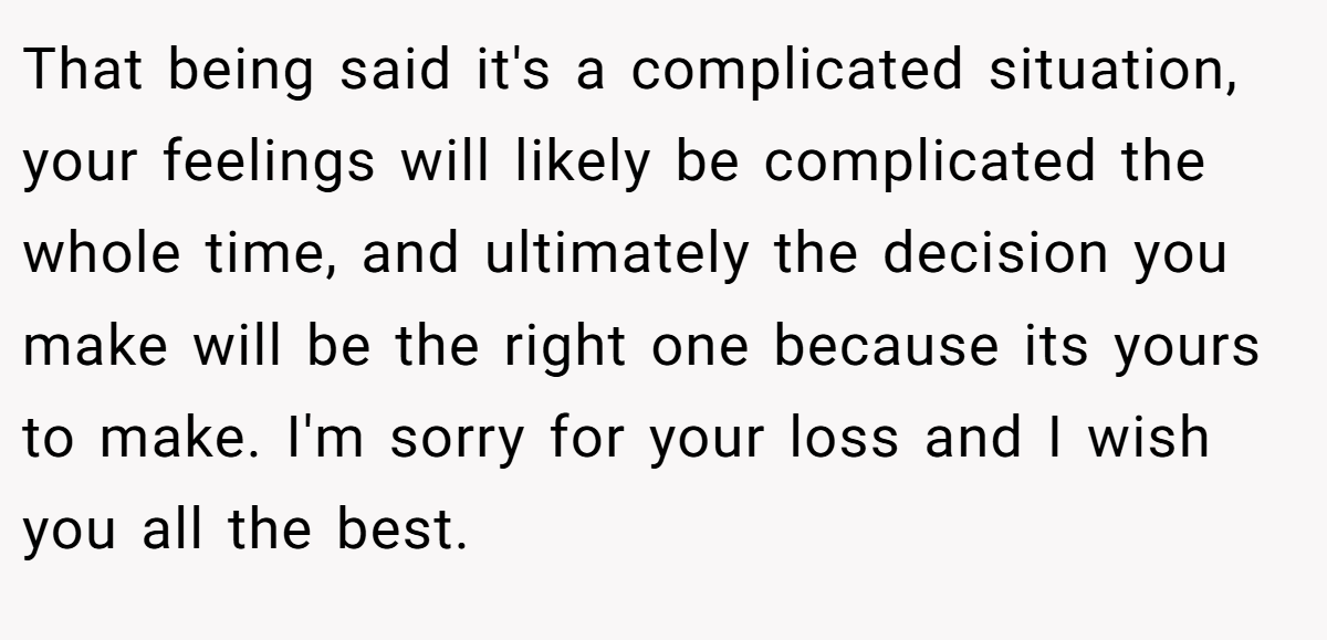 That being said it's a complicated situation, your feelings will likely be complicated the whole time, and ultimately the decision you make will be the right one because its yours to make. I'm sorry for your loss and I wish you all the best.