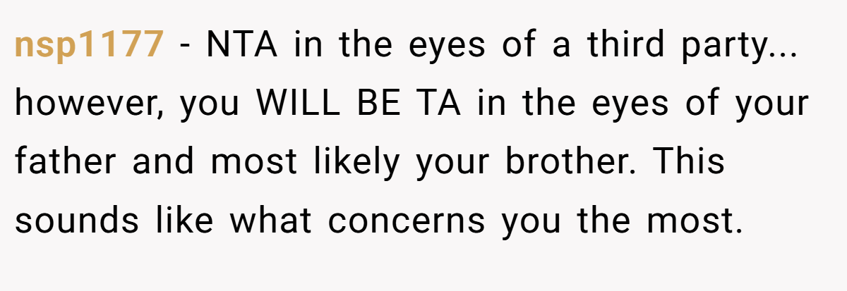 nsp1177 − NTA in the eyes of a third party... however, you WILL BE TA in the eyes of your father and most likely your brother. This sounds like what concerns you the most.